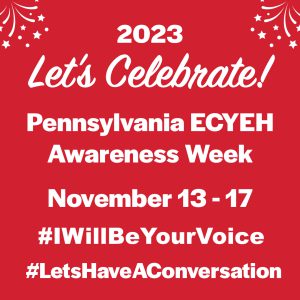 2023 Let's Celebrate! Pennsylvania ECYEH Awareness Week, November 13-17, #IWillBeYourVoice #LetsHaveAConversation